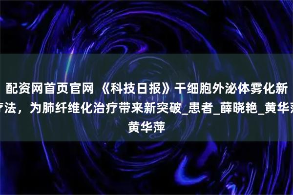 配资网首页官网 《科技日报》干细胞外泌体雾化新疗法，为肺纤维化治疗带来新突破_患者_薛晓艳_黄华萍