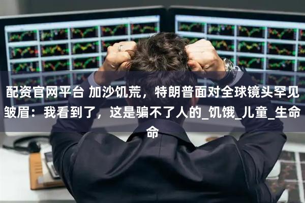 配资官网平台 加沙饥荒，特朗普面对全球镜头罕见皱眉：我看到了，这是骗不了人的_饥饿_儿童_生命