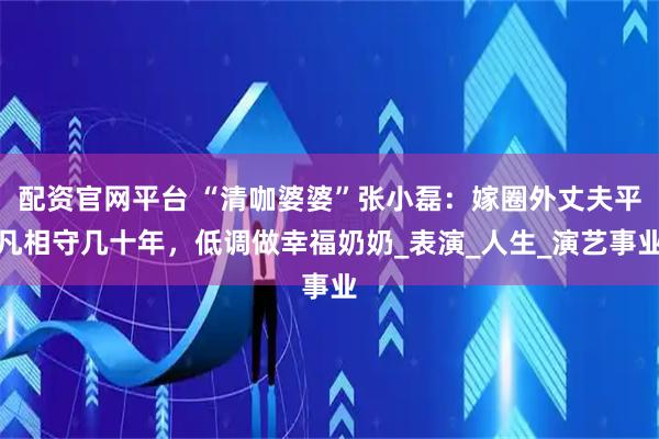 配资官网平台 “清咖婆婆”张小磊：嫁圈外丈夫平凡相守几十年，低调做幸福奶奶_表演_人生_演艺事业