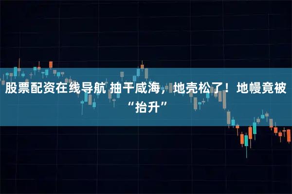 股票配资在线导航 抽干咸海，地壳松了！地幔竟被“抬升”