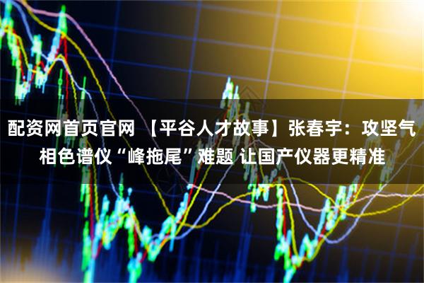 配资网首页官网 【平谷人才故事】张春宇:攻坚气相色谱仪“峰拖尾”难题 让国产仪器更精准