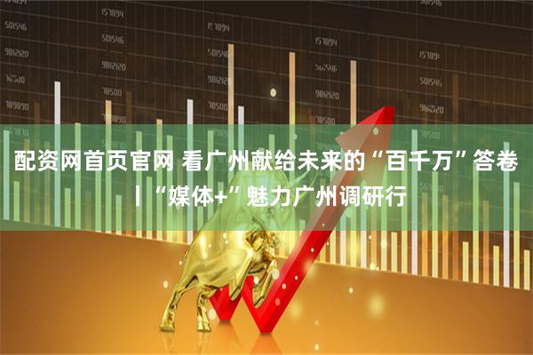 配资网首页官网 看广州献给未来的“百千万”答卷丨“媒体+”魅力广州调研行
