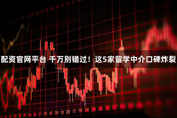 配资官网平台 千万别错过！这5家留学中介口碑炸裂