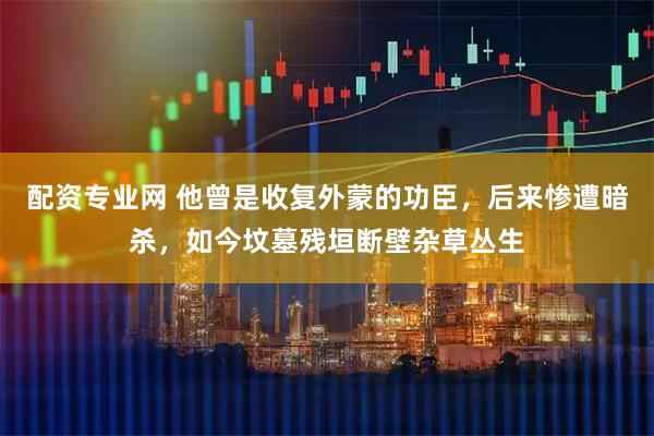 配资专业网 他曾是收复外蒙的功臣，后来惨遭暗杀，如今坟墓残垣断壁杂草丛生