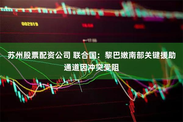 苏州股票配资公司 联合国：黎巴嫩南部关键援助通道因冲突受阻